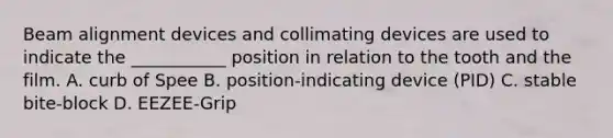 Beam alignment devices and collimating devices are used to indicate the ___________ position in relation to the tooth and the film. A. curb of Spee B. position-indicating device (PID) C. stable bite-block D. EEZEE-Grip