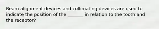 Beam alignment devices and collimating devices are used to indicate the position of the _______ in relation to the tooth and the receptor?