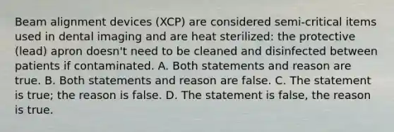 Beam alignment devices (XCP) are considered semi-critical items used in dental imaging and are heat sterilized: the protective (lead) apron doesn't need to be cleaned and disinfected between patients if contaminated. A. Both statements and reason are true. B. Both statements and reason are false. C. The statement is true; the reason is false. D. The statement is false, the reason is true.