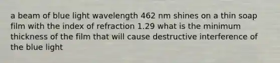 a beam of blue light wavelength 462 nm shines on a thin soap film with the index of refraction 1.29 what is the minimum thickness of the film that will cause destructive interference of the blue light