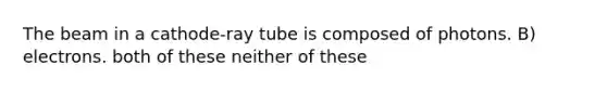 The beam in a cathode-ray tube is composed of photons. B) electrons. both of these neither of these