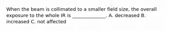 When the beam is collimated to a smaller field size, the overall exposure to the whole IR is ______________. A. decreased B. increased C. not affected