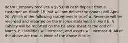 Beam Company receives a 25,000 cash deposit from a customer on March 15, but will not deliver the goods until April 20. Which of the following statements is true? a. Revenue will be recorded and reported on the income statement in April b. A liability will be reported on the balance sheet at the end of March. c. Liabilities will increase, and assets will increase d. All of the above are true e. None of the above is true