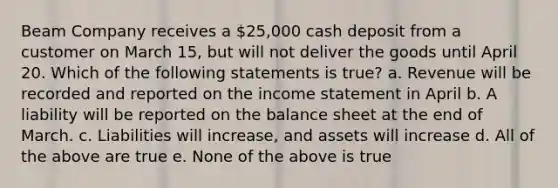 Beam Company receives a 25,000 cash deposit from a customer on March 15, but will not deliver the goods until April 20. Which of the following statements is true? a. Revenue will be recorded and reported on the income statement in April b. A liability will be reported on the balance sheet at the end of March. c. Liabilities will increase, and assets will increase d. All of the above are true e. None of the above is true