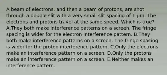 A beam of electrons, and then a beam of protons, are shot through a double slit with a very small slit spacing of 1 µm. The electrons and protons travel at the same speed. Which is true? A.They both make interference patterns on a screen. The fringe spacing is wider for the electron interference pattern. B.They both make interference patterns on a screen. The fringe spacing is wider for the proton interference pattern. C.Only the electrons make an interference pattern on a screen. D.Only the protons make an interference pattern on a screen. E.Neither makes an interference pattern.