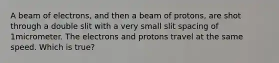 A beam of electrons, and then a beam of protons, are shot through a double slit with a very small slit spacing of 1micrometer. The electrons and protons travel at the same speed. Which is true?