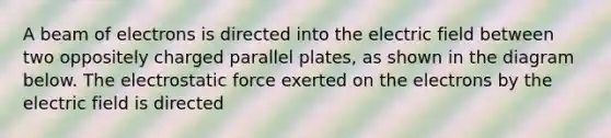 A beam of electrons is directed into the electric field between two oppositely charged parallel plates, as shown in the diagram below. The electrostatic force exerted on the electrons by the electric field is directed