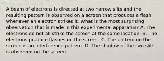 A beam of electrons is directed at two narrow slits and the resulting pattern is observed on a screen that produces a flash whenever an electron strikes it. What is the most surprising observation that is made in this experimental apparatus? A. The electrons do not all strike the screen at the same location. B. The electrons produce flashes on the screen. C. The pattern on the screen is an interference pattern. D. The shadow of the two slits is observed on the screen.