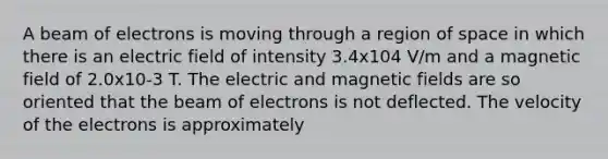 A beam of electrons is moving through a region of space in which there is an electric field of intensity 3.4x104 V/m and a magnetic field of 2.0x10-3 T. The electric and magnetic fields are so oriented that the beam of electrons is not deflected. The velocity of the electrons is approximately