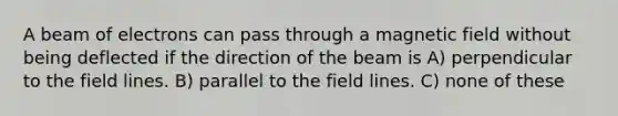 A beam of electrons can pass through a magnetic field without being deflected if the direction of the beam is A) perpendicular to the field lines. B) parallel to the field lines. C) none of these