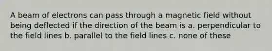 A beam of electrons can pass through a magnetic field without being deflected if the direction of the beam is a. perpendicular to the field lines b. parallel to the field lines c. none of these