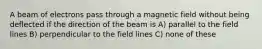 A beam of electrons pass through a magnetic field without being deflected if the direction of the beam is A) parallel to the field lines B) perpendicular to the field lines C) none of these