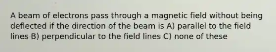 A beam of electrons pass through a magnetic field without being deflected if the direction of the beam is A) parallel to the field lines B) perpendicular to the field lines C) none of these