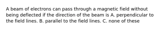 A beam of electrons can pass through a magnetic field without being deflected if the direction of the beam is A. perpendicular to the field lines. B. parallel to the field lines. C. none of these