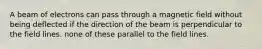 A beam of electrons can pass through a magnetic field without being deflected if the direction of the beam is perpendicular to the field lines. none of these parallel to the field lines.