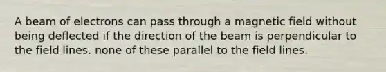 A beam of electrons can pass through a magnetic field without being deflected if the direction of the beam is perpendicular to the field lines. none of these parallel to the field lines.