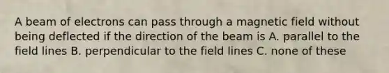 A beam of electrons can pass through a magnetic field without being deflected if the direction of the beam is A. parallel to the field lines B. perpendicular to the field lines C. none of these