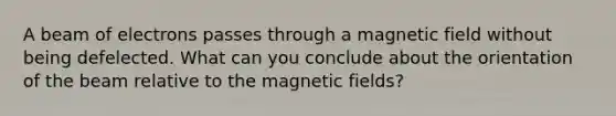 A beam of electrons passes through a magnetic field without being defelected. What can you conclude about the orientation of the beam relative to the magnetic fields?