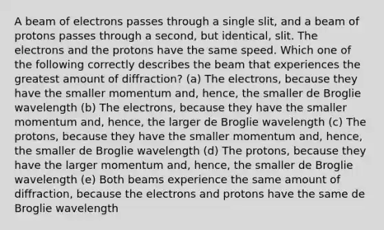 A beam of electrons passes through a single slit, and a beam of protons passes through a second, but identical, slit. The electrons and the protons have the same speed. Which one of the following correctly describes the beam that experiences the greatest amount of diffraction? (a) The electrons, because they have the smaller momentum and, hence, the smaller de Broglie wavelength (b) The electrons, because they have the smaller momentum and, hence, the larger de Broglie wavelength (c) The protons, because they have the smaller momentum and, hence, the smaller de Broglie wavelength (d) The protons, because they have the larger momentum and, hence, the smaller de Broglie wavelength (e) Both beams experience the same amount of diffraction, because the electrons and protons have the same de Broglie wavelength