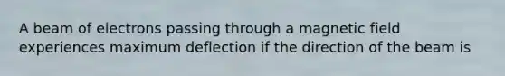 A beam of electrons passing through a magnetic field experiences maximum deflection if the direction of the beam is
