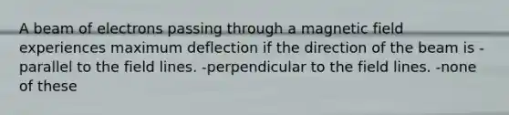 A beam of electrons passing through a magnetic field experiences maximum deflection if the direction of the beam is -parallel to the field lines. -perpendicular to the field lines. -none of these