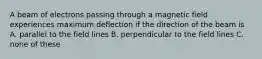 A beam of electrons passing through a magnetic field experiences maximum deflection if the direction of the beam is A. parallel to the field lines B. perpendicular to the field lines C. none of these