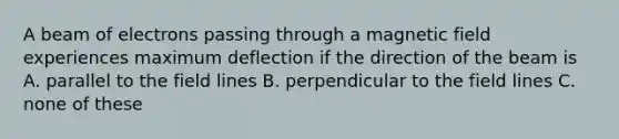 A beam of electrons passing through a magnetic field experiences maximum deflection if the direction of the beam is A. parallel to the field lines B. perpendicular to the field lines C. none of these