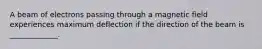A beam of electrons passing through a magnetic field experiences maximum deflection if the direction of the beam is _____________.