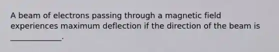 A beam of electrons passing through a magnetic field experiences maximum deflection if the direction of the beam is _____________.