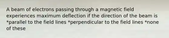 A beam of electrons passing through a magnetic field experiences maximum deflection if the direction of the beam is *parallel to the field lines *perpendicular to the field lines *none of these