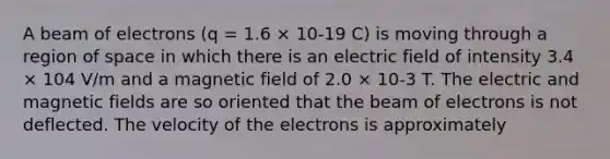 A beam of electrons (q = 1.6 × 10-19 C) is moving through a region of space in which there is an electric field of intensity 3.4 × 104 V/m and a magnetic field of 2.0 × 10-3 T. The electric and magnetic fields are so oriented that the beam of electrons is not deflected. The velocity of the electrons is approximately