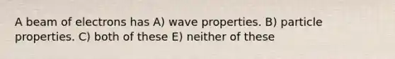 A beam of electrons has A) wave properties. B) particle properties. C) both of these E) neither of these