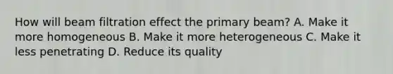 How will beam filtration effect the primary beam? A. Make it more homogeneous B. Make it more heterogeneous C. Make it less penetrating D. Reduce its quality