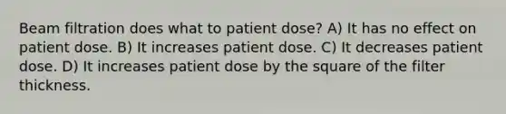 Beam filtration does what to patient dose? A) It has no effect on patient dose. B) It increases patient dose. C) It decreases patient dose. D) It increases patient dose by the square of the filter thickness.