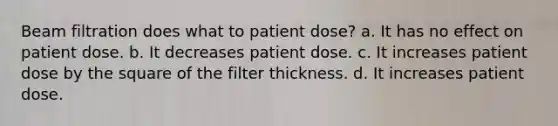 Beam filtration does what to patient dose? a. It has no effect on patient dose. b. It decreases patient dose. c. It increases patient dose by the square of the filter thickness. d. It increases patient dose.