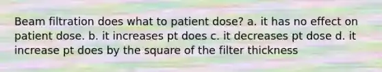 Beam filtration does what to patient dose? a. it has no effect on patient dose. b. it increases pt does c. it decreases pt dose d. it increase pt does by the square of the filter thickness