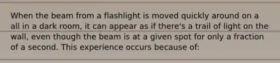 When the beam from a flashlight is moved quickly around on a all in a dark room, it can appear as if there's a trail of light on the wall, even though the beam is at a given spot for only a fraction of a second. This experience occurs because of: