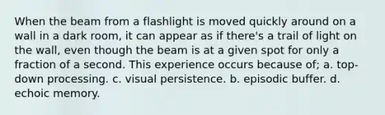 When the beam from a flashlight is moved quickly around on a wall in a dark room, it can appear as if there's a trail of light on the wall, even though the beam is at a given spot for only a fraction of a second. This experience occurs because of; a. top-down processing. c. visual persistence. b. episodic buffer. d. echoic memory.