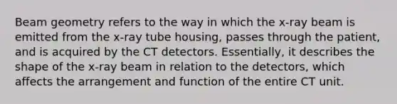 Beam geometry refers to the way in which the x-ray beam is emitted from the x-ray tube housing, passes through the patient, and is acquired by the CT detectors. Essentially, it describes the shape of the x-ray beam in relation to the detectors, which affects the arrangement and function of the entire CT unit.