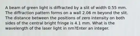 A beam of green light is diffracted by a slit of width 0.55 mm. The diffraction pattern forms on a wall 2.06 m beyond the slit. The distance between the positions of zero intensity on both sides of the central bright fringe is 4.1 mm. What is the wavelength of the laser light in nm?Enter an integer.