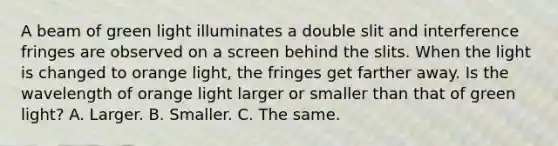 A beam of green light illuminates a double slit and interference fringes are observed on a screen behind the slits. When the light is changed to orange light, the fringes get farther away. Is the wavelength of orange light larger or smaller than that of green light? A. Larger. B. Smaller. C. The same.