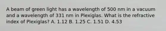 A beam of green light has a wavelength of 500 nm in a vacuum and a wavelength of 331 nm in Plexiglas. What is the refractive index of Plexiglas? A. 1.12 B. 1.25 C. 1.51 D. 4.53