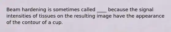 Beam hardening is sometimes called ____ because the signal intensities of tissues on the resulting image have the appearance of the contour of a cup.