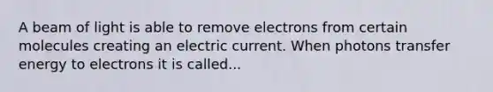 A beam of light is able to remove electrons from certain molecules creating an electric current. When photons transfer energy to electrons it is called...