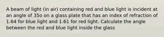 A beam of light (in air) containing red and blue light is incident at an angle of 35o on a glass plate that has an index of refraction of 1.64 for blue light and 1.61 for red light. Calculate the angle between the red and blue light inside the glass