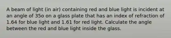 A beam of light (in air) containing red and blue light is incident at an angle of 35o on a glass plate that has an index of refraction of 1.64 for blue light and 1.61 for red light. Calculate the angle between the red and blue light inside the glass.