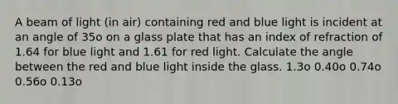 A beam of light (in air) containing red and blue light is incident at an angle of 35o on a glass plate that has an index of refraction of 1.64 for blue light and 1.61 for red light. Calculate the angle between the red and blue light inside the glass. 1.3o 0.40o 0.74o 0.56o 0.13o