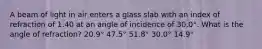 A beam of light in air enters a glass slab with an index of refraction of 1.40 at an angle of incidence of 30.0°. What is the angle of refraction? 20.9° 47.5° 51.8° 30.0° 14.9°