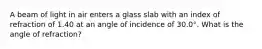 A beam of light in air enters a glass slab with an index of refraction of 1.40 at an angle of incidence of 30.0°. What is the angle of refraction?