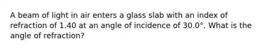 A beam of light in air enters a glass slab with an index of refraction of 1.40 at an angle of incidence of 30.0°. What is the angle of refraction?